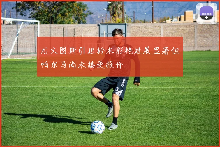 尤文图斯引进铃木彩艳进展显著但帕尔马尚未接受报价
