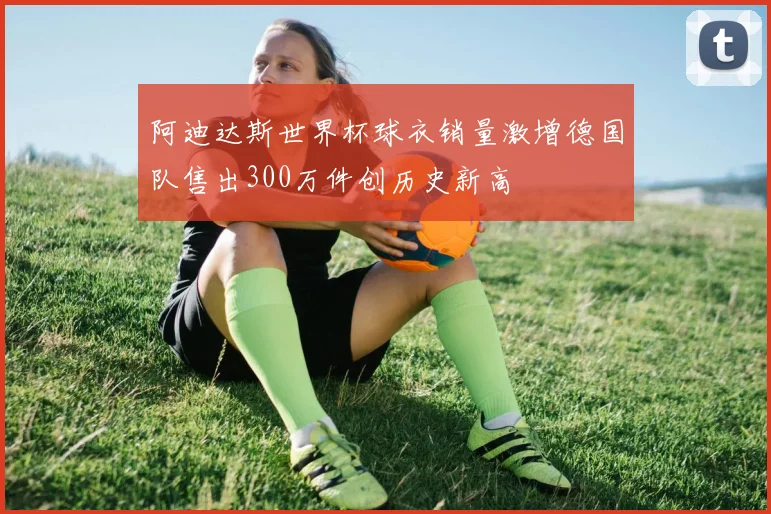 阿迪达斯世界杯球衣销量激增德国队售出300万件创历史新高
