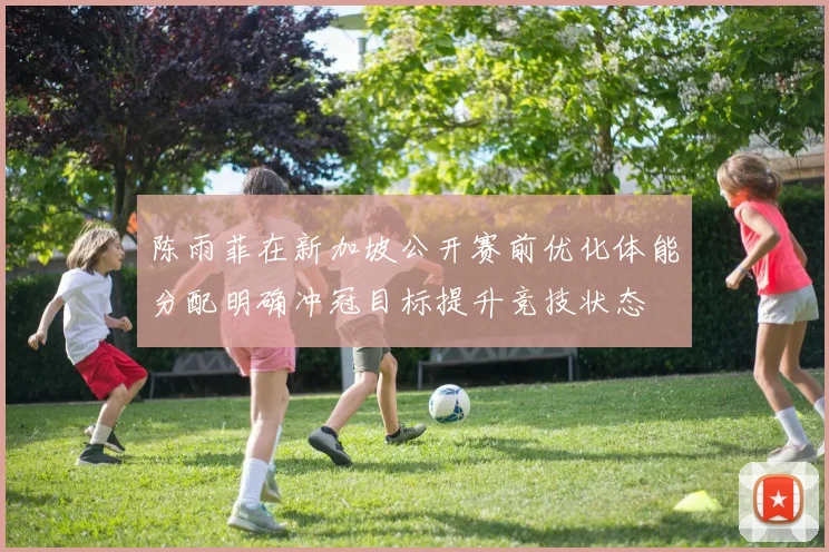 陈雨菲在新加坡公开赛前优化体能分配明确冲冠目标提升竞技状态