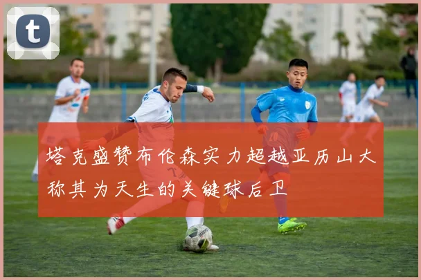 塔克盛赞布伦森实力超越亚历山大称其为天生的关键球后卫